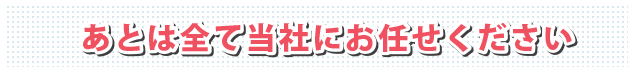 あとは全て当社にお任せください