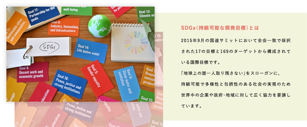 SDGs(持続可能な開発目標)とは-2015年9月の国連サミットにおいて全会一致で採択された17の目標と169のターゲットから構成されている国際目標です。「地球上の誰一人取り残さない」をスローガンに、持続可能で多様性と包摂性のある社会の実現のため世界中の企業や政府・地域に対して広く協力を要請しています。