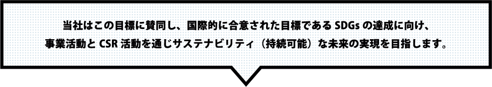 当社はこの目標に賛同し、国際的に合意された目標であるSDGsの達成に向け、事業活動とCSR活動を通じサステナビリティ（持続可能）な未来の実現を目指します。